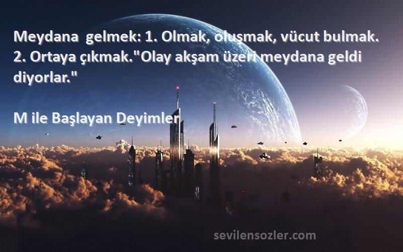 M ile Başlayan Deyimler Sözleri 
Meydana gelmek: 1. Olmak, oluşmak, vücut bulmak. 2. Ortaya çıkmak.Olay akşam üzeri meydana geldi diyorlar.
