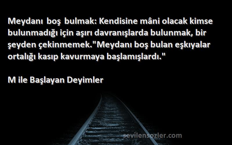 M ile Başlayan Deyimler Sözleri 
Meydanı boş bulmak: Kendisine mâni olacak kimse bulunmadığı için aşırı davranışlarda bulunmak, bir şeyden çekinmemek.Meydanı boş bulan eşkıyalar ortalığı kasıp kavurmaya başlamışlardı.