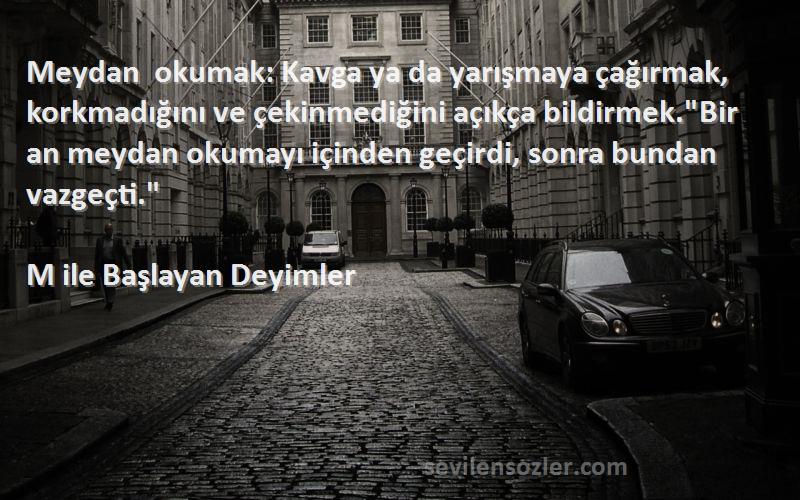 M ile Başlayan Deyimler Sözleri 
Meydan okumak: Kavga ya da yarışmaya çağırmak, korkmadığını ve çekinmediğini açıkça bildirmek.Bir an meydan okumayı içinden geçirdi, sonra bundan vazgeçti.