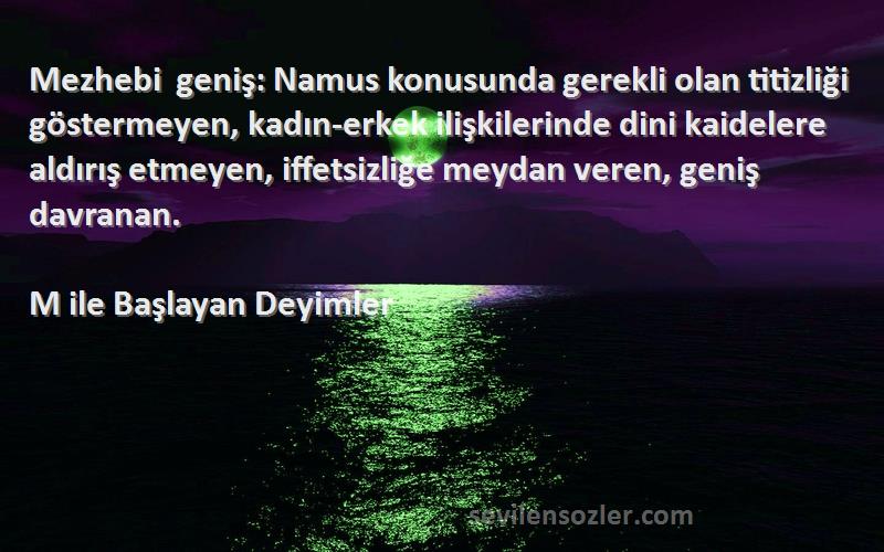 M ile Başlayan Deyimler Sözleri 
Mezhebi geniş: Namus konusunda gerekli olan titizliği göstermeyen, kadın-erkek ilişkilerinde dini kaidelere aldırış etmeyen, iffetsizliğe meydan veren, geniş davranan.