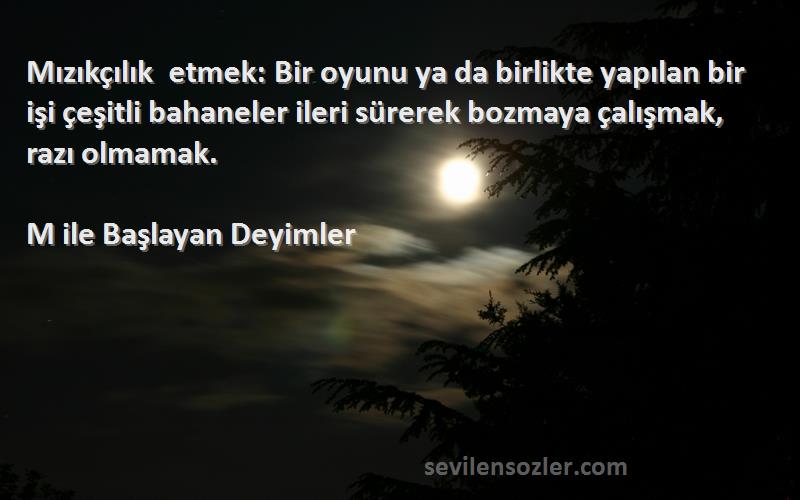 M ile Başlayan Deyimler Sözleri 
Mızıkçılık etmek: Bir oyunu ya da birlikte yapılan bir işi çeşitli bahaneler ileri sürerek bozmaya çalışmak, razı olmamak.