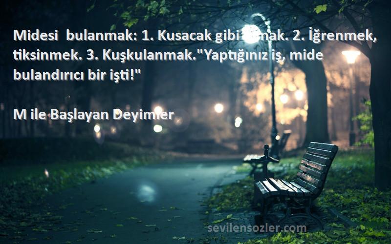 M ile Başlayan Deyimler Sözleri 
Midesi bulanmak: 1. Kusacak gibi olmak. 2. İğrenmek, tiksinmek. 3. Kuşkulanmak.Yaptığınız iş, mide bulandırıcı bir işti!