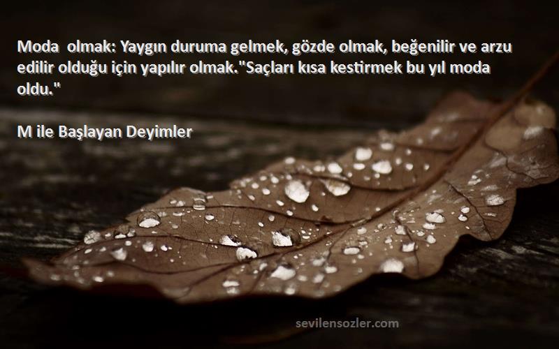M ile Başlayan Deyimler Sözleri 
Moda olmak: Yaygın duruma gelmek, gözde olmak, beğenilir ve arzu edilir olduğu için yapılır olmak.Saçları kısa kestirmek bu yıl moda oldu.