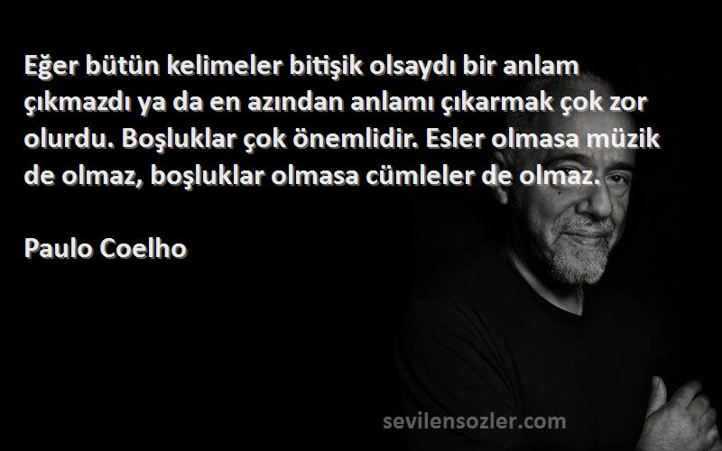 Paulo Coelho Sözleri 
Eğer bütün kelimeler bitişik olsaydı bir anlam çıkmazdı ya da en azından anlamı çıkarmak çok zor olurdu. Boşluklar çok önemlidir. Esler olmasa müzik de olmaz, boşluklar olmasa cümleler de olmaz.