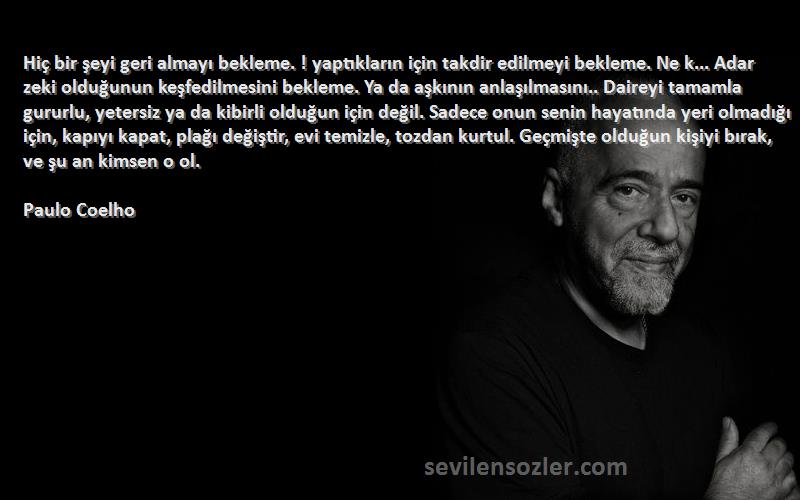 Paulo Coelho Sözleri 
Hiç bir şeyi geri almayı bekleme. ! yaptıkların için takdir edilmeyi bekleme. Ne k... Adar zeki olduğunun keşfedilmesini bekleme. Ya da aşkının anlaşılmasını.. Daireyi tamamla gururlu, yetersiz ya da kibirli olduğun için değil. Sadece onun senin hayatında yeri olmadığı için, kapıyı kapat, plağı değiştir, evi temizle, tozdan kurtul. Geçmişte olduğun kişiyi bırak, ve şu an kimsen o ol.