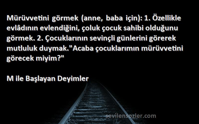 M ile Başlayan Deyimler Sözleri 
Mürüvvetini görmek (anne, baba için): 1. Özellikle evlâdının evlendiğini, çoluk çocuk sahibi olduğunu görmek. 2. Çocuklarının sevinçli günlerini görerek mutluluk duymak.Acaba çocuklarımın mürüvvetini görecek miyim?