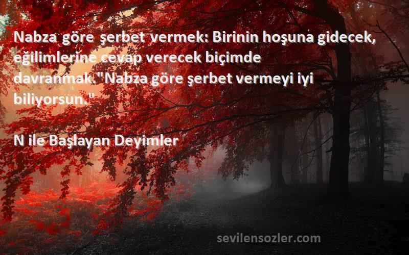 N ile Başlayan Deyimler Sözleri 
Nabza göre şerbet vermek: Birinin hoşuna gidecek, eğilimlerine cevap verecek biçimde davranmak.Nabza göre şerbet vermeyi iyi biliyorsun.