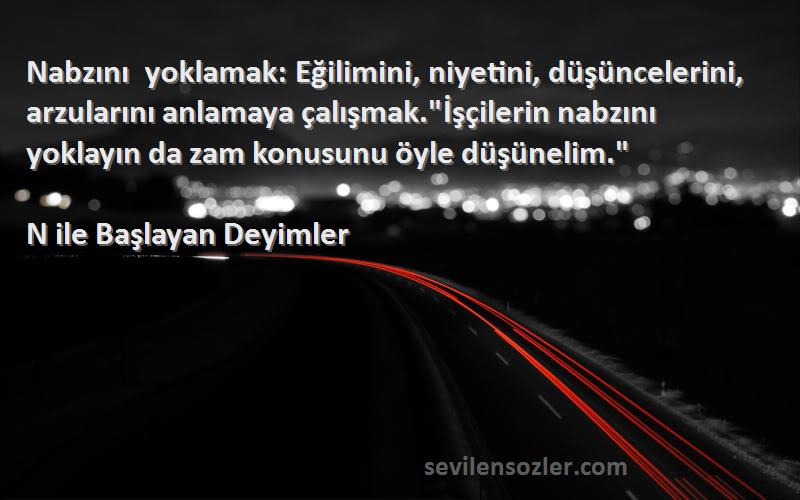 N ile Başlayan Deyimler Sözleri 
Nabzını yoklamak: Eğilimini, niyetini, düşüncelerini, arzularını anlamaya çalışmak.İşçilerin nabzını yoklayın da zam konusunu öyle düşünelim.