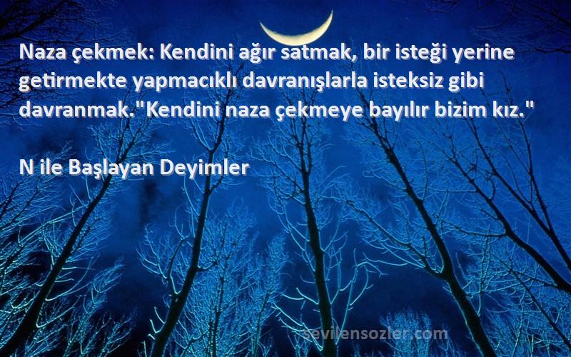 N ile Başlayan Deyimler Sözleri 
Naza çekmek: Kendini ağır satmak, bir isteği yerine getirmekte yapmacıklı davranışlarla isteksiz gibi davranmak.Kendini naza çekmeye bayılır bizim kız.