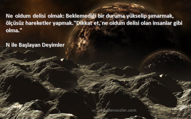N ile Başlayan Deyimler Sözleri 
Ne oldum delisi olmak: Beklemediği bir duruma yükselip şımarmak, ölçüsüz hareketler yapmak.Dikkat et, ne oldum delisi olan insanlar gibi olma.