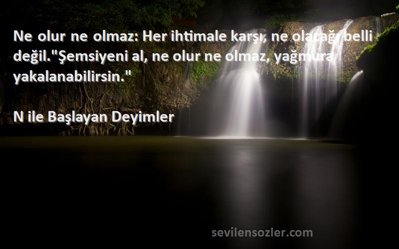 N ile Başlayan Deyimler Sözleri 
Ne olur ne olmaz: Her ihtimale karşı, ne olacağı belli değil.Şemsiyeni al, ne olur ne olmaz, yağmura yakalanabilirsin.