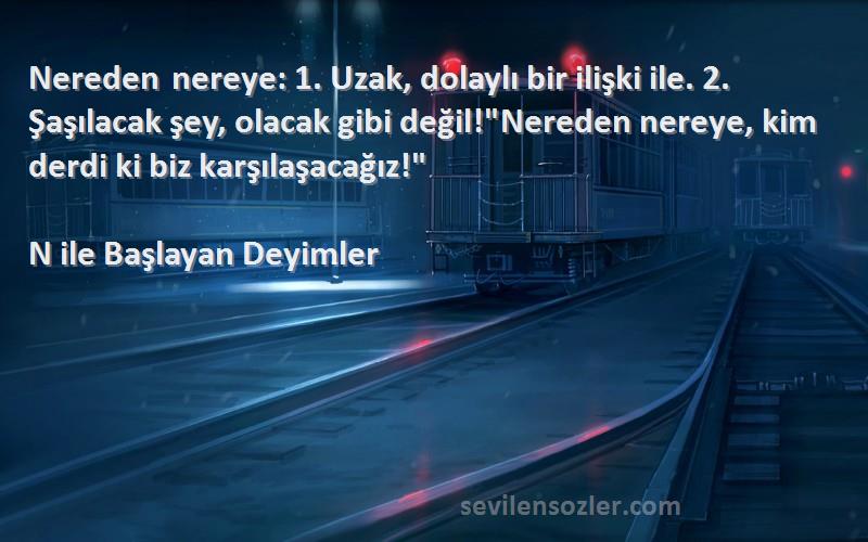 N ile Başlayan Deyimler Sözleri 
Nereden nereye: 1. Uzak, dolaylı bir ilişki ile. 2. Şaşılacak şey, olacak gibi değil!Nereden nereye, kim derdi ki biz karşılaşacağız!