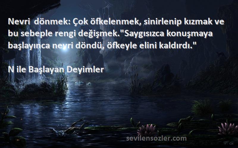 N ile Başlayan Deyimler Sözleri 
Nevri dönmek: Çok öfkelenmek, sinirlenip kızmak ve bu sebeple rengi değişmek.Saygısızca konuşmaya başlayınca nevri döndü, öfkeyle elini kaldırdı.