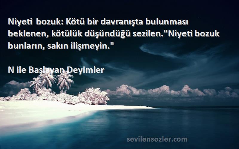 N ile Başlayan Deyimler Sözleri 
Niyeti bozuk: Kötü bir davranışta bulunması beklenen, kötülük düşündüğü sezilen.Niyeti bozuk bunların, sakın ilişmeyin.