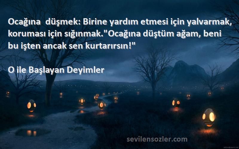 O ile Başlayan Deyimler Sözleri 
Ocağına düşmek: Birine yardım etmesi için yalvarmak, koruması için sığınmak.Ocağına düştüm ağam, beni bu işten ancak sen kurtarırsın!