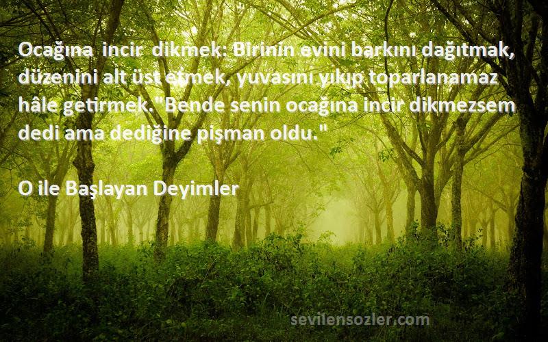 O ile Başlayan Deyimler Sözleri 
Ocağına incir dikmek: Birinin evini barkını dağıtmak, düzenini alt üst etmek, yuvasını yıkıp toparlanamaz hâle getirmek.Bende senin ocağına incir dikmezsem dedi ama dediğine pişman oldu.