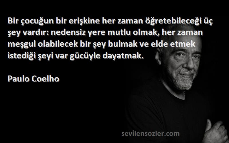 Paulo Coelho Sözleri 
Bir çocuğun bir erişkine her zaman öğretebileceği üç şey vardır: nedensiz yere mutlu olmak, her zaman meşgul olabilecek bir şey bulmak ve elde etmek istediği şeyi var gücüyle dayatmak.