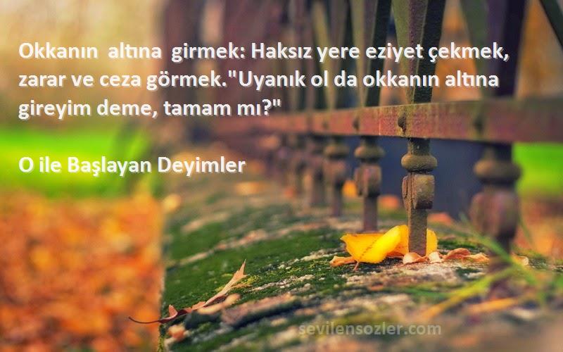 O ile Başlayan Deyimler Sözleri 
Okkanın altına girmek: Haksız yere eziyet çekmek, zarar ve ceza görmek.Uyanık ol da okkanın altına gireyim deme, tamam mı?