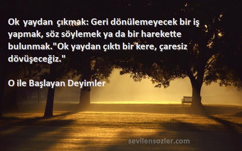 O ile Başlayan Deyimler Sözleri 
Ok yaydan çıkmak: Geri dönülemeyecek bir iş yapmak, söz söylemek ya da bir harekette bulunmak.Ok yaydan çıktı bir kere, çaresiz dövüşeceğiz.