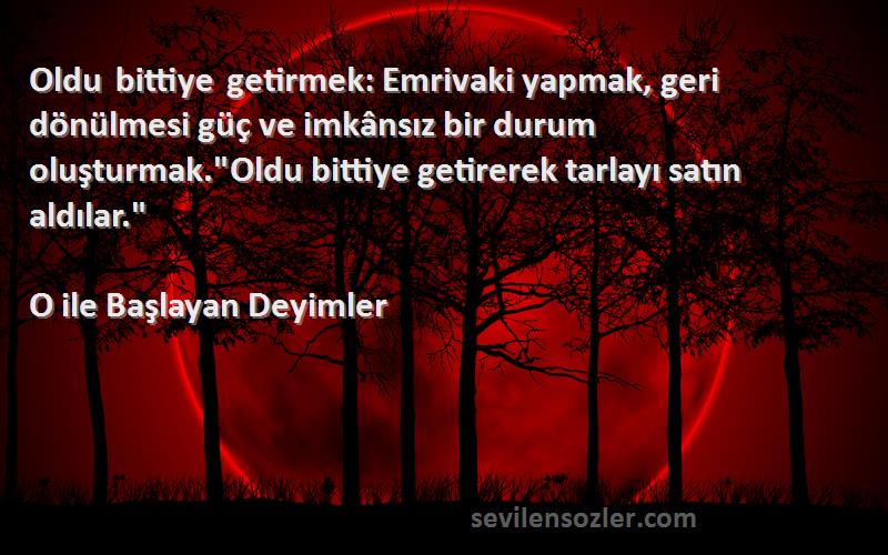 O ile Başlayan Deyimler Sözleri 
Oldu bittiye getirmek: Emrivaki yapmak, geri dönülmesi güç ve imkânsız bir durum oluşturmak.Oldu bittiye getirerek tarlayı satın aldılar.