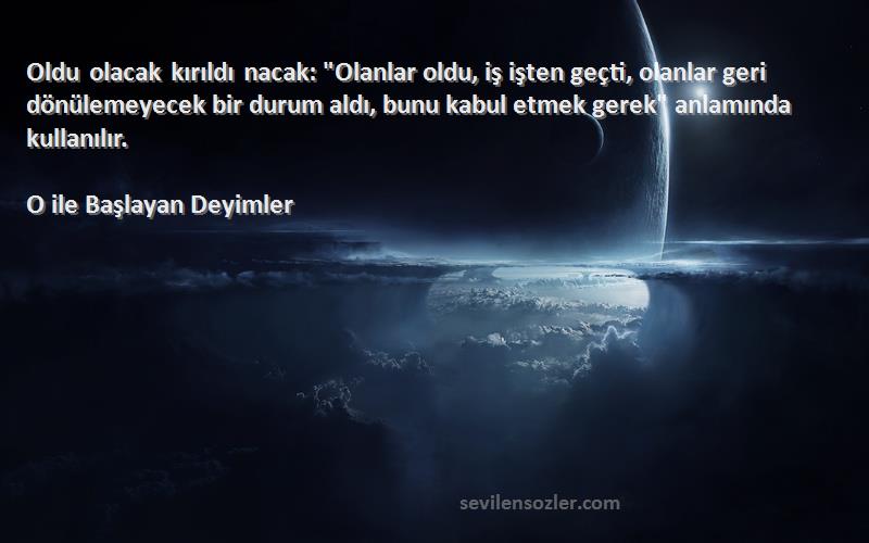 O ile Başlayan Deyimler Sözleri 
Oldu olacak kırıldı nacak: Olanlar oldu, iş işten geçti, olanlar geri dönülemeyecek bir durum aldı, bunu kabul etmek gerek anlamında kullanılır.