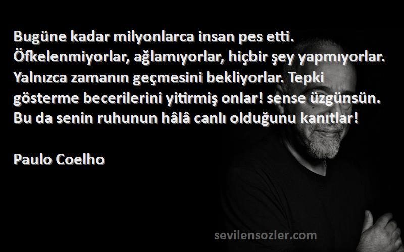 Paulo Coelho Sözleri 
Bugüne kadar milyonlarca insan pes etti. Öfkelenmiyorlar, ağlamıyorlar, hiçbir şey yapmıyorlar. Yalnızca zamanın geçmesini bekliyorlar. Tepki gösterme becerilerini yitirmiş onlar! sense üzgünsün. Bu da senin ruhunun hâlâ canlı olduğunu kanıtlar!