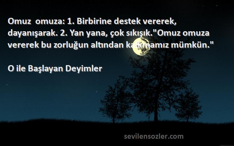 O ile Başlayan Deyimler Sözleri 
Omuz omuza: 1. Birbirine destek vererek, dayanışarak. 2. Yan yana, çok sıkışık.Omuz omuza vererek bu zorluğun altından kalkmamız mümkün.