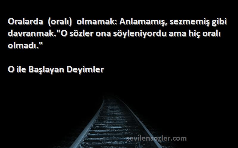 O ile Başlayan Deyimler Sözleri 
Oralarda (oralı) olmamak: Anlamamış, sezmemiş gibi davranmak.O sözler ona söyleniyordu ama hiç oralı olmadı.