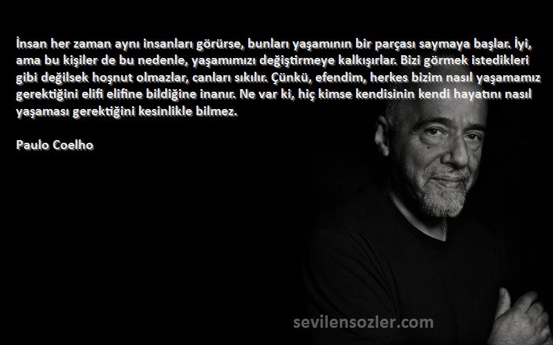 Paulo Coelho Sözleri 
İnsan her zaman aynı insanları görürse, bunları yaşamının bir parçası saymaya başlar. İyi, ama bu kişiler de bu nedenle, yaşamımızı değiştirmeye kalkışırlar. Bizi görmek istedikleri gibi değilsek hoşnut olmazlar, canları sıkılır. Çünkü, efendim, herkes bizim nasıl yaşamamız gerektiğini elifi elifine bildiğine inanır. Ne var ki, hiç kimse kendisinin kendi hayatını nasıl yaşaması gerektiğini kesinlikle bilmez.