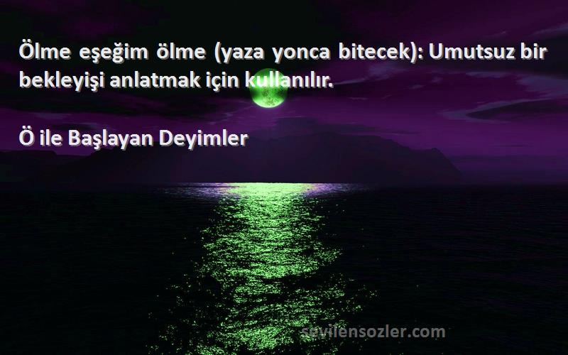 Ö ile Başlayan Deyimler Sözleri 
Ölme eşeğim ölme (yaza yonca bitecek): Umutsuz bir bekleyişi anlatmak için kullanılır.