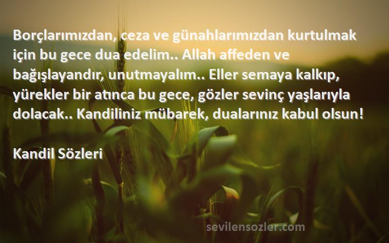 Kandil  Sözleri 
Borçlarımızdan, ceza ve günahlarımızdan kurtulmak için bu gece dua edelim.. Allah affeden ve bağışlayandır, unutmayalım.. Eller semaya kalkıp, yürekler bir atınca bu gece, gözler sevinç yaşlarıyla dolacak.. Kandiliniz mübarek, dualarınız kabul olsun!
