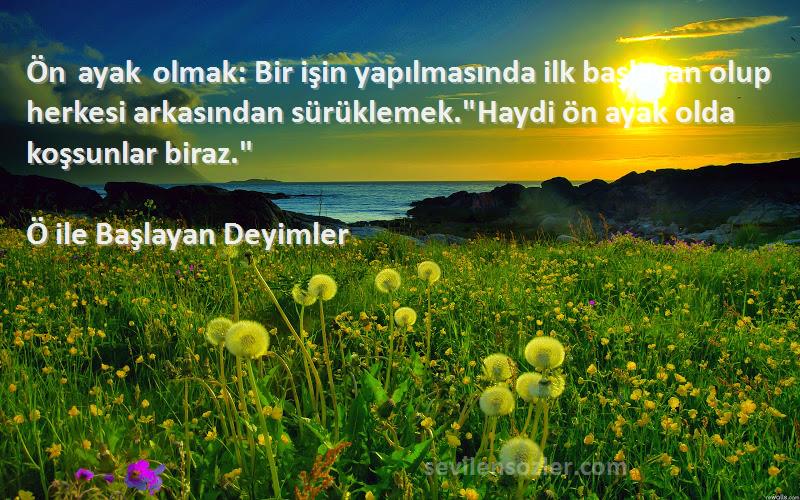 Ö ile Başlayan Deyimler Sözleri 
Ön ayak olmak: Bir işin yapılmasında ilk başlayan olup herkesi arkasından sürüklemek.Haydi ön ayak olda koşsunlar biraz.