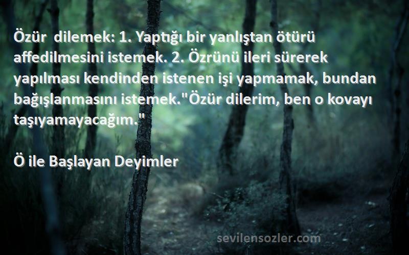 Ö ile Başlayan Deyimler Sözleri 
Özür dilemek: 1. Yaptığı bir yanlıştan ötürü affedilmesini istemek. 2. Özrünü ileri sürerek yapılması kendinden istenen işi yapmamak, bundan bağışlanmasını istemek.Özür dilerim, ben o kovayı taşıyamayacağım.