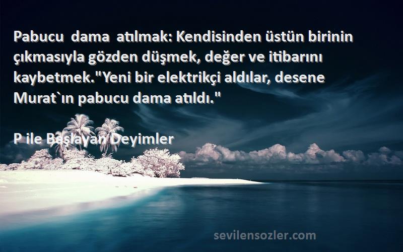 P ile Başlayan Deyimler Sözleri 
Pabucu dama atılmak: Kendisinden üstün birinin çıkmasıyla gözden düşmek, değer ve itibarını kaybetmek.Yeni bir elektrikçi aldılar, desene Murat`ın pabucu dama atıldı.