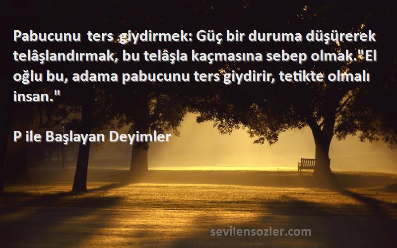 P ile Başlayan Deyimler Sözleri 
Pabucunu ters giydirmek: Güç bir duruma düşürerek telâşlandırmak, bu telâşla kaçmasına sebep olmak.El oğlu bu, adama pabucunu ters giydirir, tetikte olmalı insan.