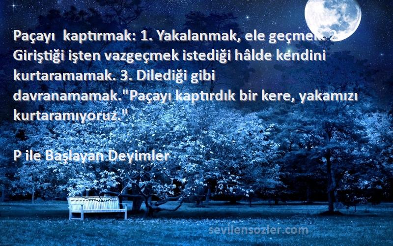 P ile Başlayan Deyimler Sözleri 
Paçayı kaptırmak: 1. Yakalanmak, ele geçmek. 2. Giriştiği işten vazgeçmek istediği hâlde kendini kurtaramamak. 3. Dilediği gibi davranamamak.Paçayı kaptırdık bir kere, yakamızı kurtaramıyoruz.