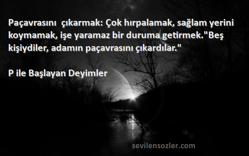 P ile Başlayan Deyimler Sözleri 
Paçavrasını çıkarmak: Çok hırpalamak, sağlam yerini koymamak, işe yaramaz bir duruma getirmek.Beş kişiydiler, adamın paçavrasını çıkardılar.