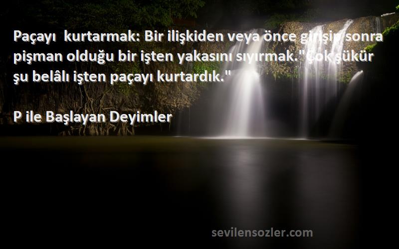 P ile Başlayan Deyimler Sözleri 
Paçayı kurtarmak: Bir ilişkiden veya önce girişip sonra pişman olduğu bir işten yakasını sıyırmak.Çok şükür şu belâlı işten paçayı kurtardık.