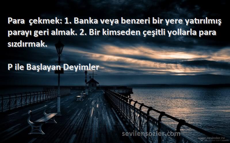 P ile Başlayan Deyimler Sözleri 
Para çekmek: 1. Banka veya benzeri bir yere yatırılmış parayı geri almak. 2. Bir kimseden çeşitli yollarla para sızdırmak.