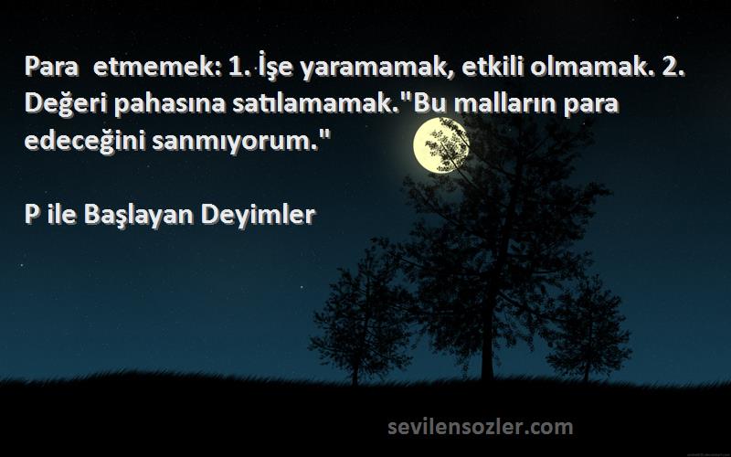 P ile Başlayan Deyimler Sözleri 
Para etmemek: 1. İşe yaramamak, etkili olmamak. 2. Değeri pahasına satılamamak.Bu malların para edeceğini sanmıyorum.