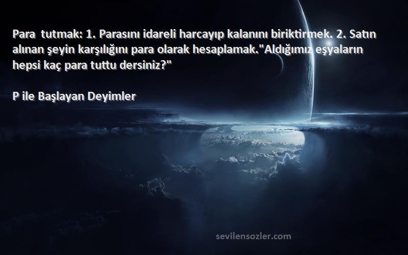 P ile Başlayan Deyimler Sözleri 
Para tutmak: 1. Parasını idareli harcayıp kalanını biriktirmek. 2. Satın alınan şeyin karşılığını para olarak hesaplamak.Aldığımız eşyaların hepsi kaç para tuttu dersiniz?