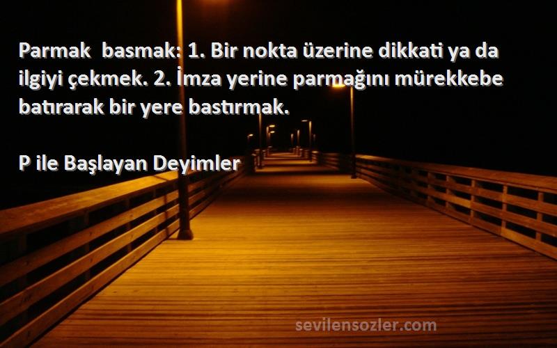 P ile Başlayan Deyimler Sözleri 
Parmak basmak: 1. Bir nokta üzerine dikkati ya da ilgiyi çekmek. 2. İmza yerine parmağını mürekkebe batırarak bir yere bastırmak.