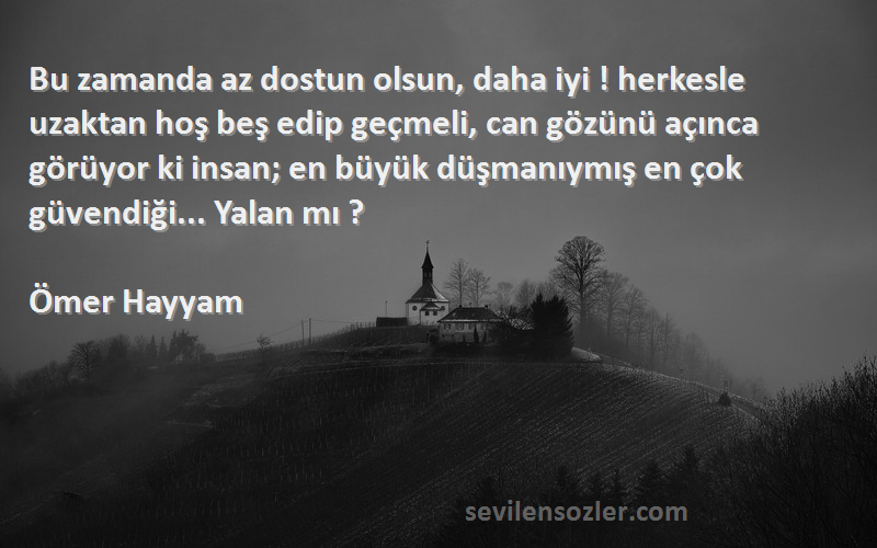 Ömer Hayyam Sözleri 
Bu zamanda az dostun olsun, daha iyi ! herkesle uzaktan hoş beş edip geçmeli, can gözünü açınca görüyor ki insan; en büyük düşmanıymış en çok güvendiği... Yalan mı ?