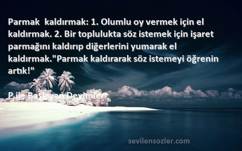 P ile Başlayan Deyimler Sözleri 
Parmak kaldırmak: 1. Olumlu oy vermek için el kaldırmak. 2. Bir toplulukta söz istemek için işaret parmağını kaldırıp diğerlerini yumarak el kaldırmak.Parmak kaldırarak söz istemeyi öğrenin artık!