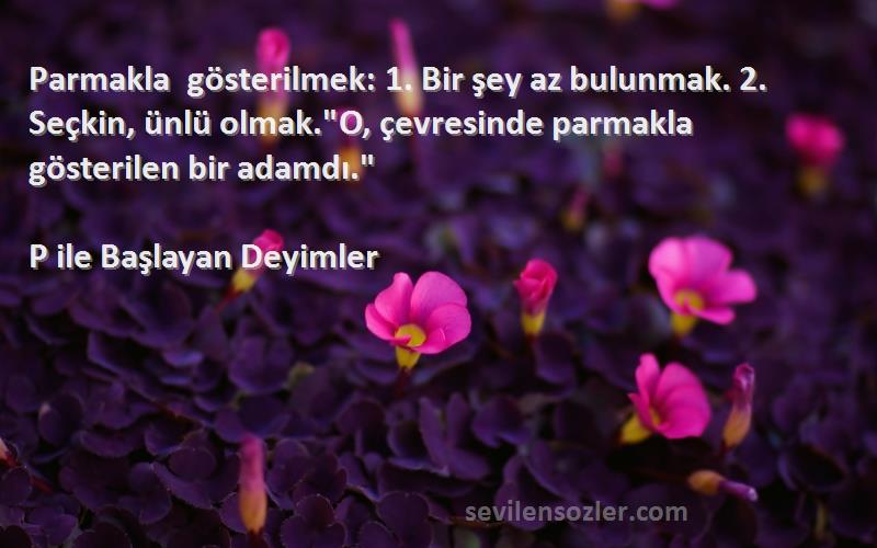 P ile Başlayan Deyimler Sözleri 
Parmakla gösterilmek: 1. Bir şey az bulunmak. 2. Seçkin, ünlü olmak.O, çevresinde parmakla gösterilen bir adamdı.