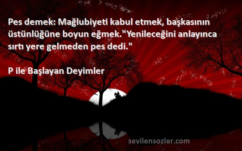 P ile Başlayan Deyimler Sözleri 
Pes demek: Mağlubiyeti kabul etmek, başkasının üstünlüğüne boyun eğmek.Yenileceğini anlayınca sırtı yere gelmeden pes dedi.