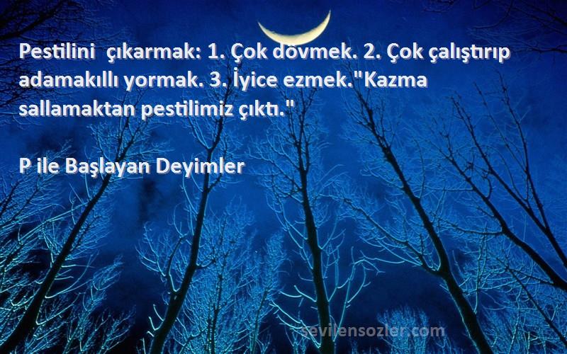 P ile Başlayan Deyimler Sözleri 
Pestilini çıkarmak: 1. Çok dövmek. 2. Çok çalıştırıp adamakıllı yormak. 3. İyice ezmek.Kazma sallamaktan pestilimiz çıktı.