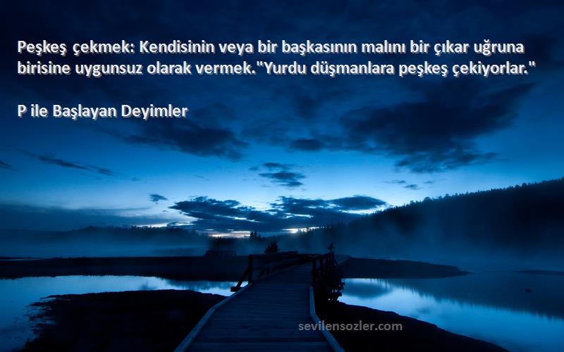 P ile Başlayan Deyimler Sözleri 
Peşkeş çekmek: Kendisinin veya bir başkasının malını bir çıkar uğruna birisine uygunsuz olarak vermek.Yurdu düşmanlara peşkeş çekiyorlar.