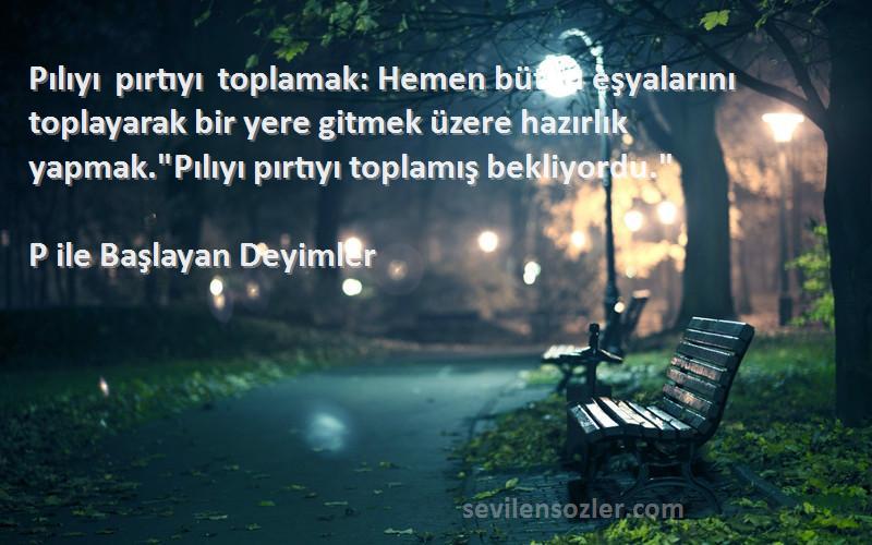 P ile Başlayan Deyimler Sözleri 
Pılıyı pırtıyı toplamak: Hemen bütün eşyalarını toplayarak bir yere gitmek üzere hazırlık yapmak.Pılıyı pırtıyı toplamış bekliyordu.