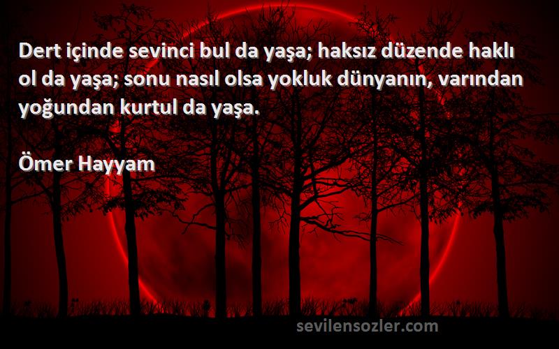 Ömer Hayyam Sözleri 
Dert içinde sevinci bul da yaşa; haksız düzende haklı ol da yaşa; sonu nasıl olsa yokluk dünyanın, varından yoğundan kurtul da yaşa.